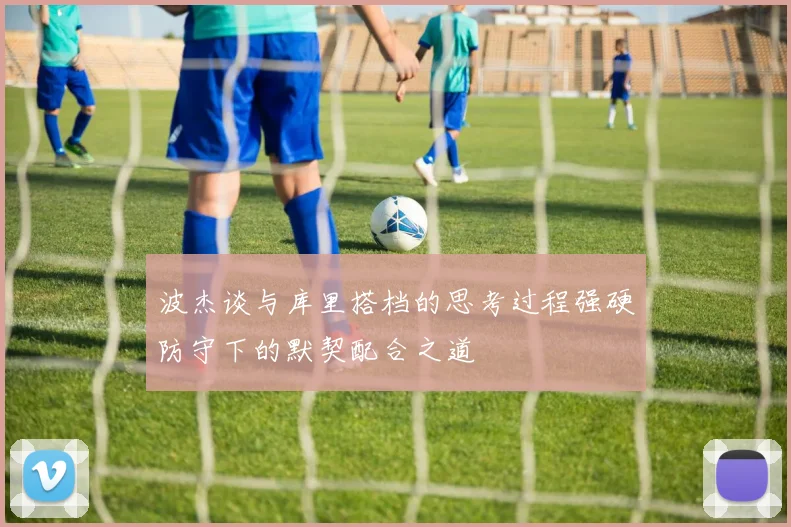 波杰谈与库里搭档的思考过程强硬防守下的默契配合之道