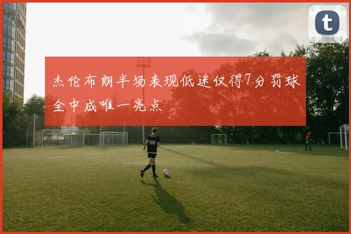 杰伦布朗半场表现低迷仅得7分罚球全中成唯一亮点