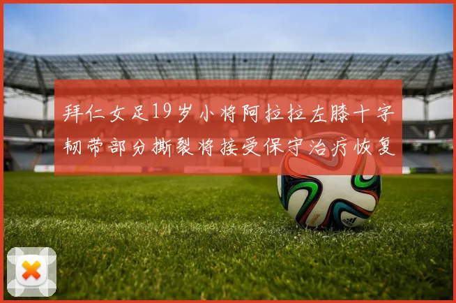 拜仁女足19岁小将阿拉拉左膝十字韧带部分撕裂将接受保守治疗恢复计划启动