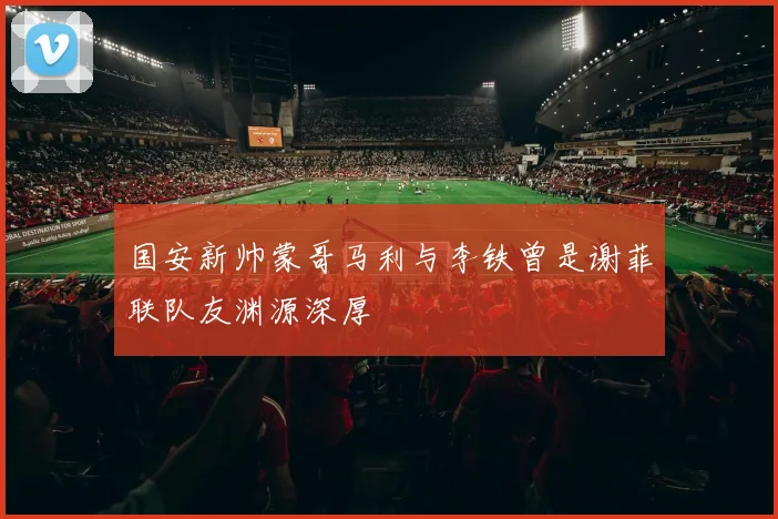 国安新帅蒙哥马利与李铁曾是谢菲联队友渊源深厚