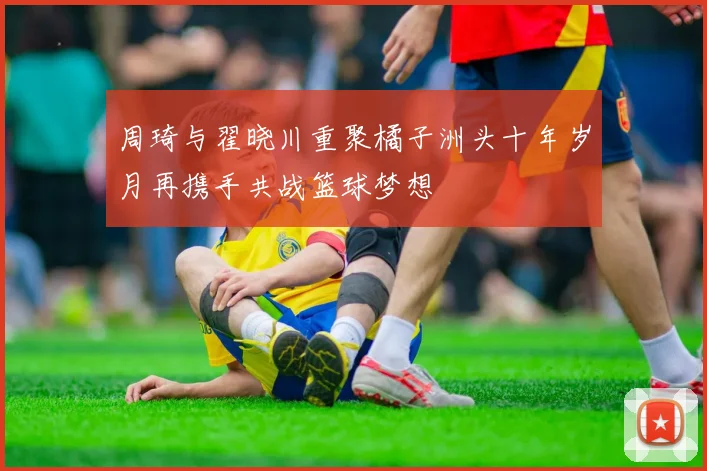 周琦与翟晓川重聚橘子洲头十年岁月再携手共战篮球梦想