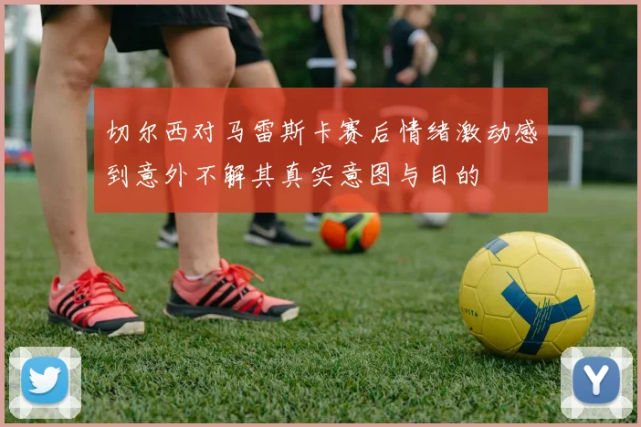切尔西对马雷斯卡赛后情绪激动感到意外不解其真实意图与目的