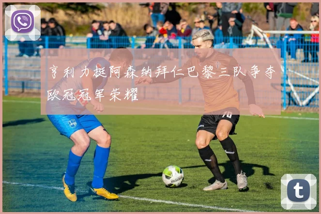 亨利力挺阿森纳拜仁巴黎三队争夺欧冠冠军荣耀