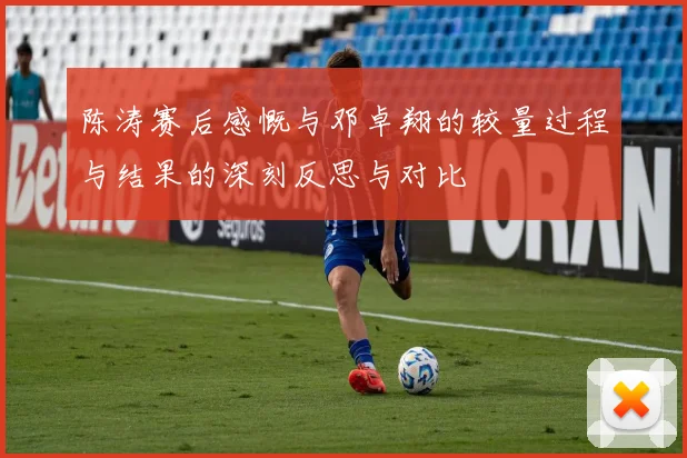 陈涛赛后感慨与邓卓翔的较量过程与结果的深刻反思与对比