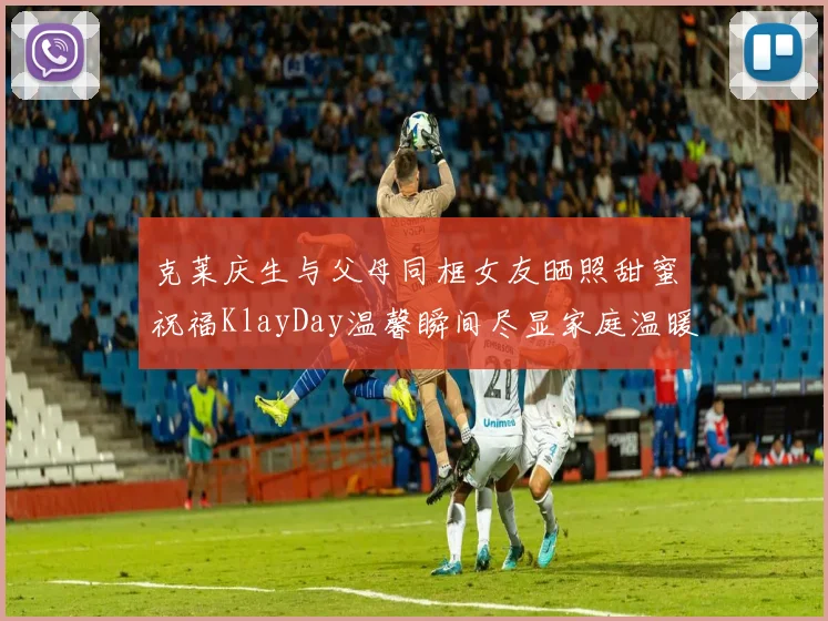 克莱庆生与父母同框女友晒照甜蜜祝福KlayDay温馨瞬间尽显家庭温暖