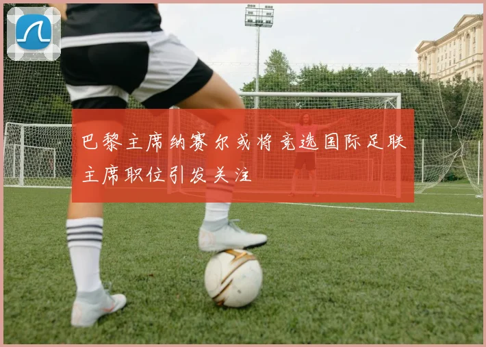 巴黎主席纳赛尔或将竞选国际足联主席职位引发关注