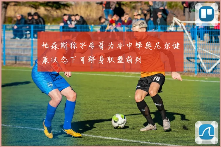 帕森斯称字母哥为非中锋奥尼尔健康状态下可跻身联盟前列