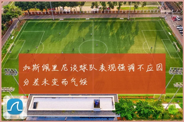 加斯佩里尼谈球队表现强调不应因分差未变而气馁