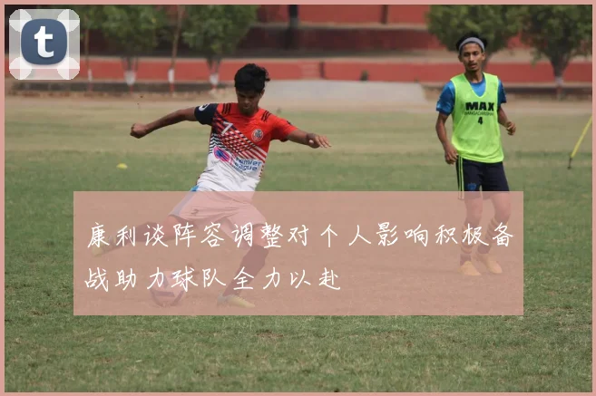 康利谈阵容调整对个人影响积极备战助力球队全力以赴