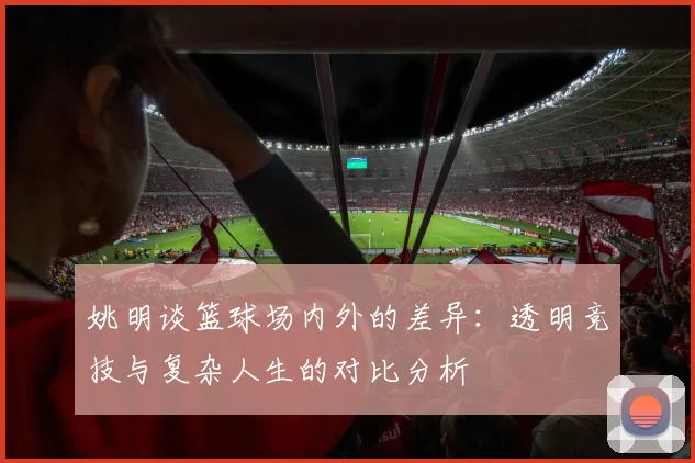 姚明谈篮球场内外的差异：透明竞技与复杂人生的对比分析