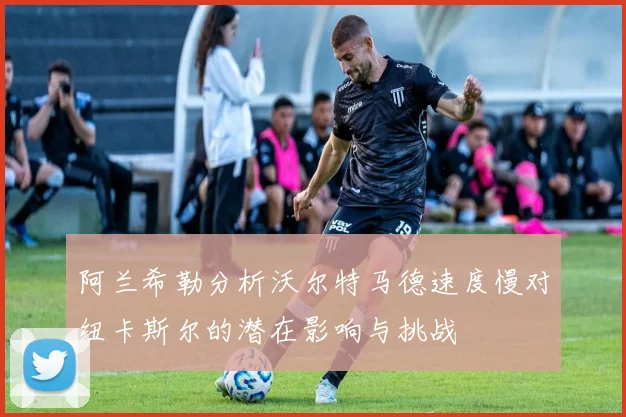 阿兰希勒分析沃尔特马德速度慢对纽卡斯尔的潜在影响与挑战